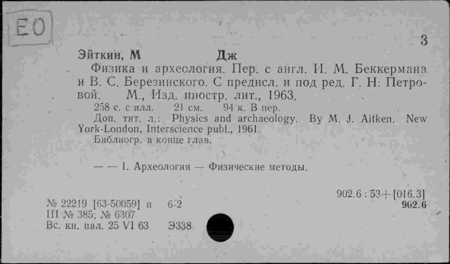 ﻿гп
О'
Ö
Эйткин, М	Дж
Физика и археология. Пер. с англ. И. М. Беккермана и В. С. Березинского. С предисл. и под ред. Г. Н. Петровой. М., Изд. иностр, лит., 1963.
258 с. с илл. 21 см. 94 к. В пер.
Доп. тит. л.: Physics and archaeology. By M. J. Aitken. New York-London, Interscience publ., 1961.
Библиогр. в конце глав.
■----1. Археология — Физические методы.
№ 22219 [63-50059] п 6-2
III № 385; № 6307
Вс. кн. пал. 25 VI 63.	Э338
902.6: 53+ [016.3]
962.6